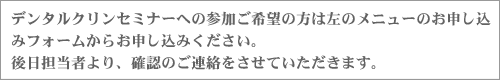 デンタルクリンセミナーへの参加ご希望の方は左のメニューのお申し込みフォームからお申し込みください。後日担当者より、確認のご連絡をさせていただきます。